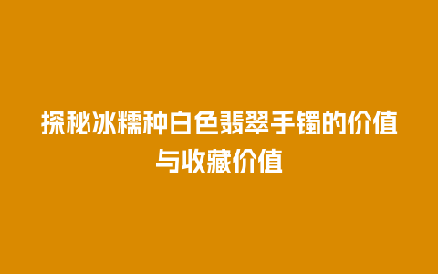 探秘冰糯种白色翡翠手镯的价值与收藏价值