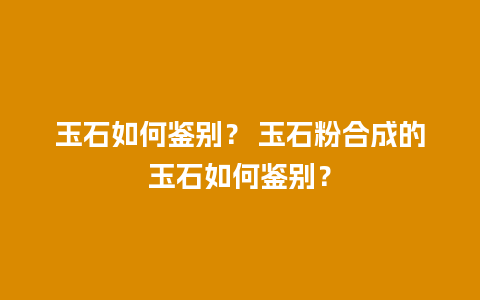 玉石如何鉴别？ 玉石粉合成的玉石如何鉴别？