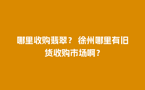 哪里收购翡翠？ 徐州哪里有旧货收购市场啊？