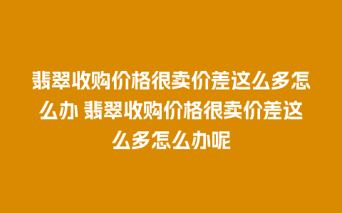 翡翠收购价格很卖价差这么多怎么办 翡翠收购价格很卖价差这么多怎么办呢