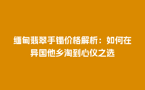 缅甸翡翠手镯价格解析：如何在异国他乡淘到心仪之选