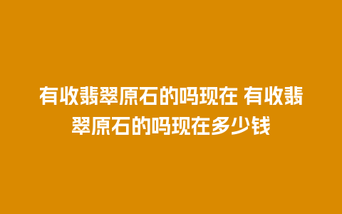 有收翡翠原石的吗现在 有收翡翠原石的吗现在多少钱