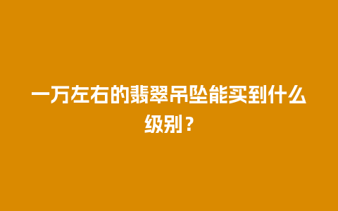一万左右的翡翠吊坠能买到什么级别？
