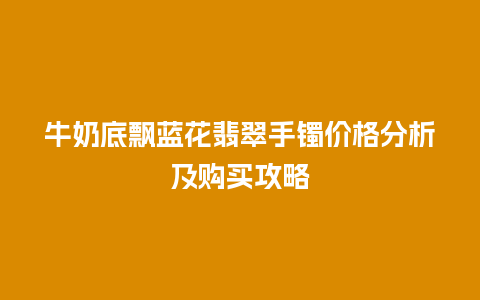 牛奶底飘蓝花翡翠手镯价格分析及购买攻略