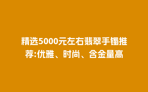 精选5000元左右翡翠手镯推荐:优雅、时尚、含金量高