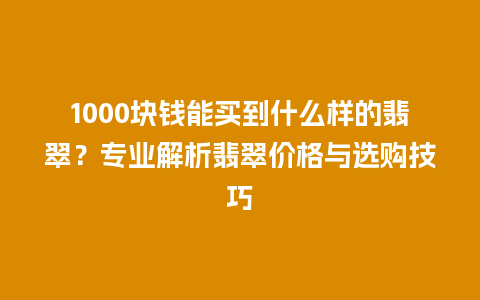 1000块钱能买到什么样的翡翠？专业解析翡翠价格与选购技巧