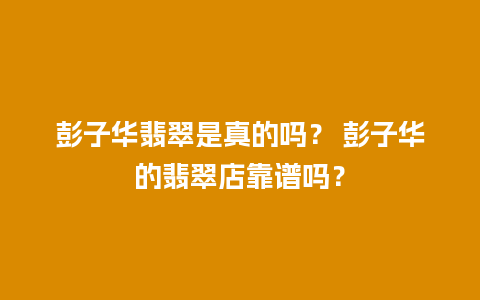 彭子华翡翠是真的吗？ 彭子华的翡翠店靠谱吗？