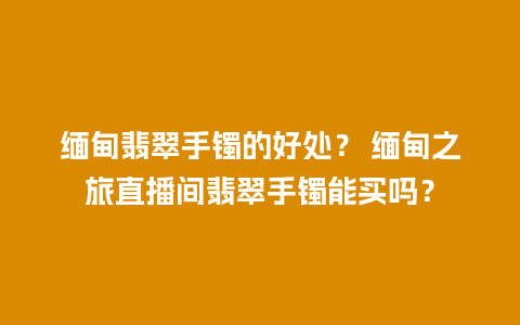 缅甸翡翠手镯的好处？ 缅甸之旅直播间翡翠手镯能买吗？