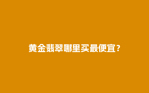 黄金翡翠哪里买最便宜？