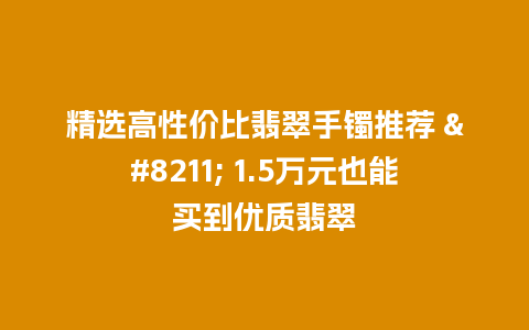 精选高性价比翡翠手镯推荐 – 1.5万元也能买到优质翡翠