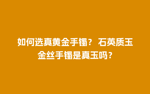 如何选真黄金手镯？ 石英质玉金丝手镯是真玉吗？