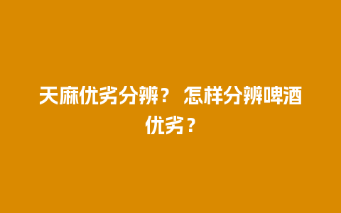 天麻优劣分辨？ 怎样分辨啤酒优劣？