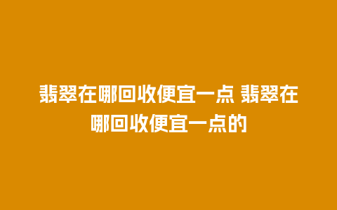 翡翠在哪回收便宜一点 翡翠在哪回收便宜一点的