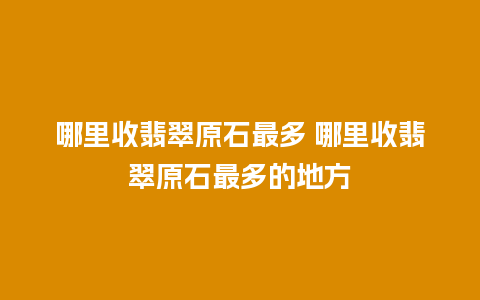 哪里收翡翠原石最多 哪里收翡翠原石最多的地方