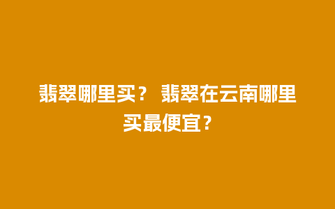 翡翠哪里买？ 翡翠在云南哪里买最便宜？