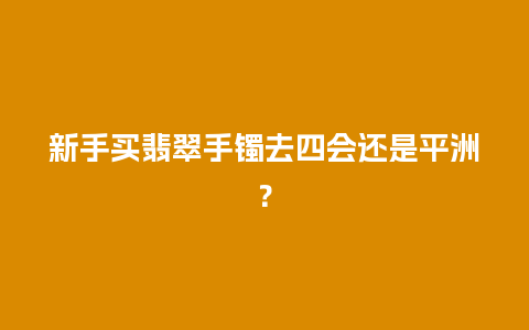 新手买翡翠手镯去四会还是平洲？