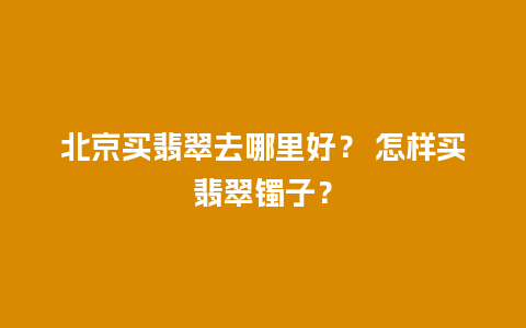 北京买翡翠去哪里好？ 怎样买翡翠镯子？