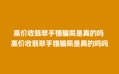 高价收翡翠手镯骗局是真的吗 高价收翡翠手镯骗局是真的吗吗