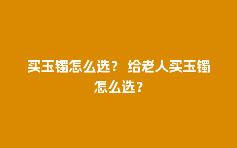 买玉镯怎么选？ 给老人买玉镯怎么选？