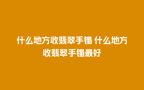 什么地方收翡翠手镯 什么地方收翡翠手镯最好