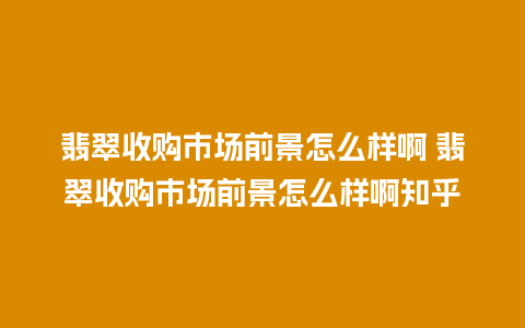 翡翠收购市场前景怎么样啊 翡翠收购市场前景怎么样啊知乎