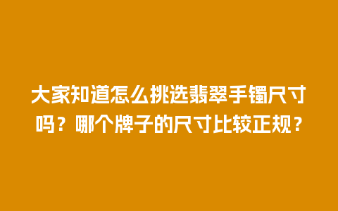 大家知道怎么挑选翡翠手镯尺寸吗？哪个牌子的尺寸比较正规？