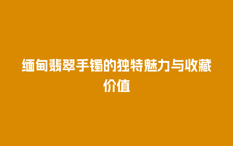 缅甸翡翠手镯的独特魅力与收藏价值