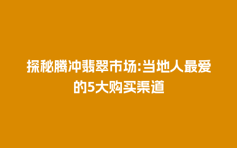 探秘腾冲翡翠市场:当地人最爱的5大购买渠道