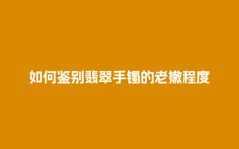 如何鉴别翡翠手镯的老嫩程度插图 如何鉴别翡翠手镯的老嫩程度