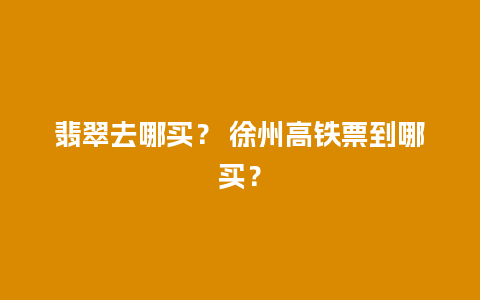 翡翠去哪买？ 徐州高铁票到哪买？