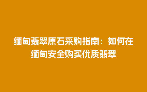 缅甸翡翠原石采购指南：如何在缅甸安全购买优质翡翠