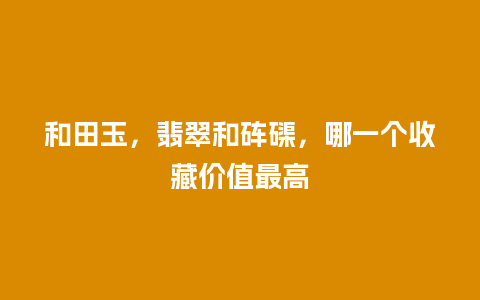 和田玉，翡翠和砗磲，哪一个收藏价值最高