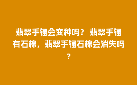 翡翠手镯会变种吗？ 翡翠手镯有石棉，翡翠手镯石棉会消失吗？