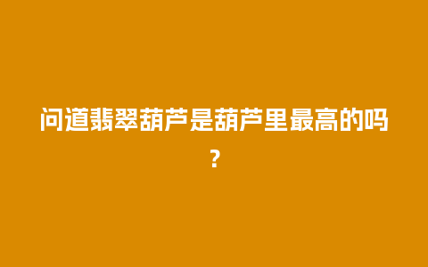 问道翡翠葫芦是葫芦里最高的吗？