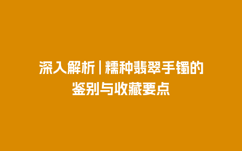 深入解析 | 糯种翡翠手镯的鉴别与收藏要点