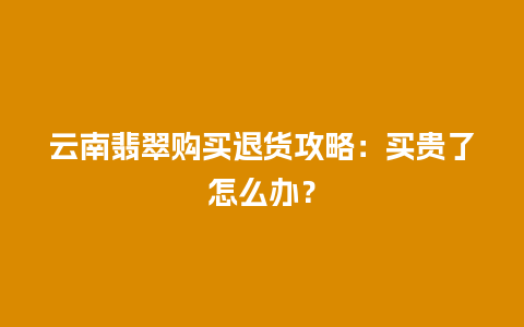 云南翡翠购买退货攻略：买贵了怎么办？