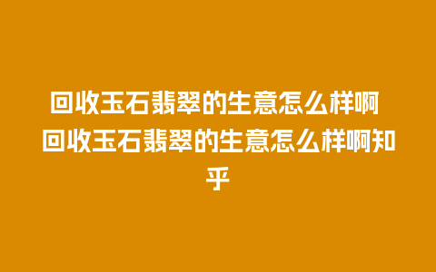 回收玉石翡翠的生意怎么样啊 回收玉石翡翠的生意怎么样啊知乎