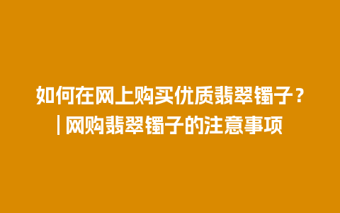 如何在网上购买优质翡翠镯子？| 网购翡翠镯子的注意事项