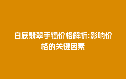 白底翡翠手镯价格解析:影响价格的关键因素