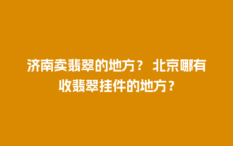 济南卖翡翠的地方？ 北京哪有收翡翠挂件的地方？