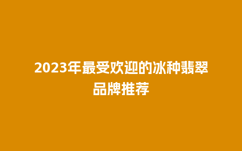 2023年最受欢迎的冰种翡翠品牌推荐