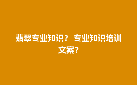 翡翠专业知识？ 专业知识培训文案？