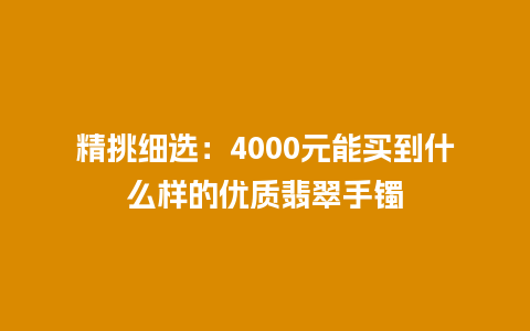 精挑细选：4000元能买到什么样的优质翡翠手镯