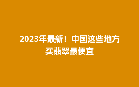 2023年最新！中国这些地方买翡翠最便宜