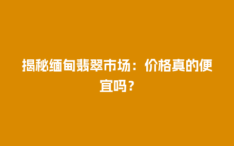 揭秘缅甸翡翠市场：价格真的便宜吗？