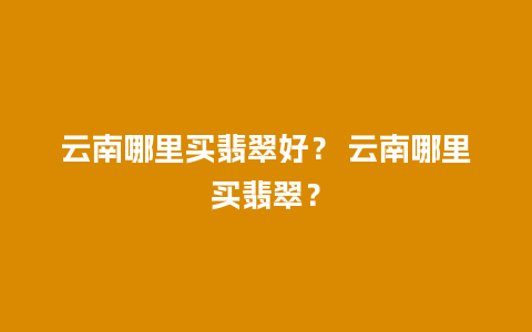 云南哪里买翡翠好？ 云南哪里买翡翠？