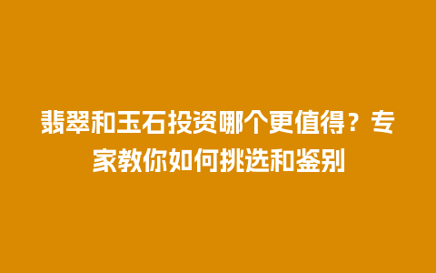 翡翠和玉石投资哪个更值得？专家教你如何挑选和鉴别