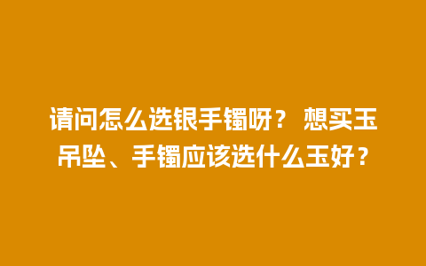 请问怎么选银手镯呀？ 想买玉吊坠、手镯应该选什么玉好？