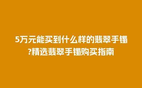 5万元能买到什么样的翡翠手镯?精选翡翠手镯购买指南