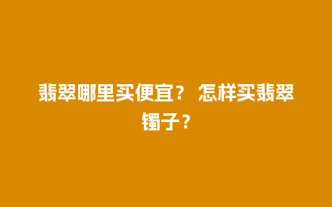 翡翠哪里买便宜？ 怎样买翡翠镯子？